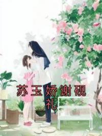 苏玉娇谢砚礼完整全文阅读 苏玉娇谢砚礼小说结局无删节
